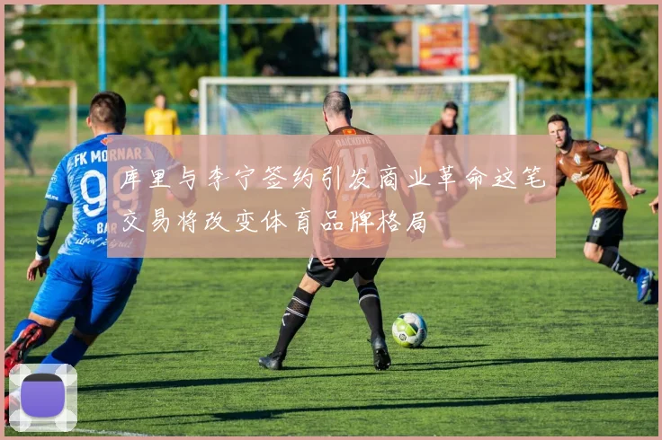 库里与李宁签约引发商业革命这笔交易将改变体育品牌格局
