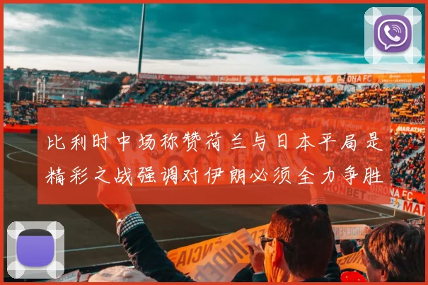 比利时中场称赞荷兰与日本平局是精彩之战强调对伊朗必须全力争胜