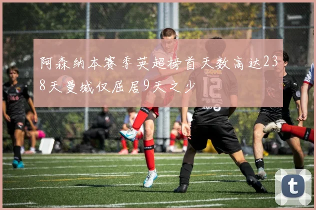 阿森纳本赛季英超榜首天数高达238天曼城仅屈居9天之少