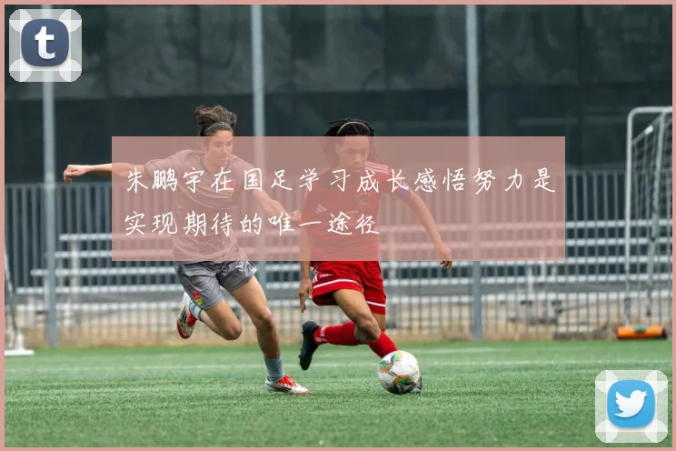 朱鹏宇在国足学习成长感悟努力是实现期待的唯一途径
