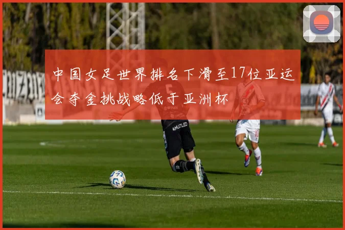中国女足世界排名下滑至17位亚运会夺金挑战略低于亚洲杯