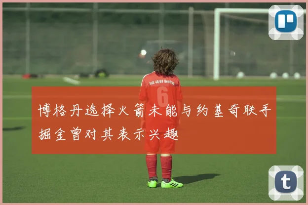 博格丹选择火箭未能与约基奇联手掘金曾对其表示兴趣