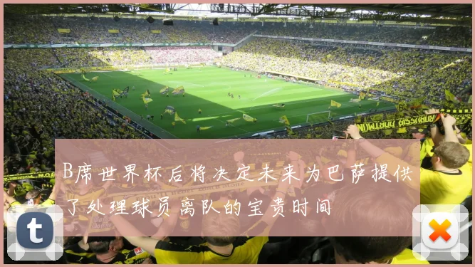 B席世界杯后将决定未来为巴萨提供了处理球员离队的宝贵时间