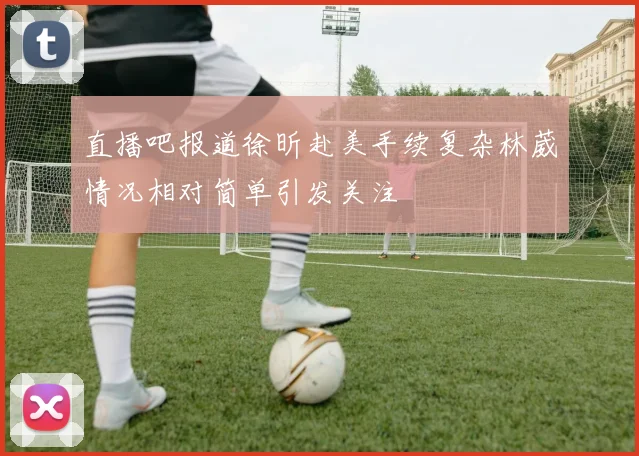 直播吧报道徐昕赴美手续复杂林葳情况相对简单引发关注