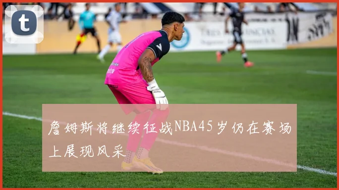 詹姆斯将继续征战NBA45岁仍在赛场上展现风采
