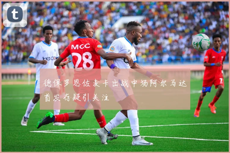 德保罗恩佐麦卡出战中场阿尔马达首发存疑引关注