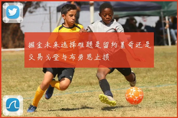 掘金未来选择难题是留约基奇还是交易戈登与布劳恩止损