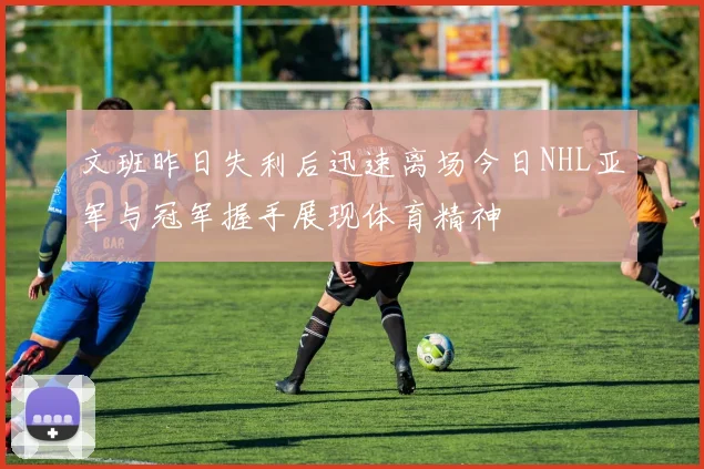 文班昨日失利后迅速离场今日NHL亚军与冠军握手展现体育精神