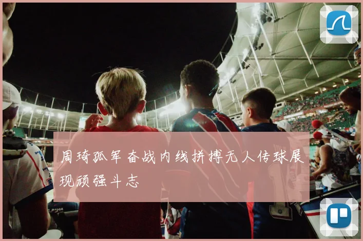 周琦孤军奋战内线拼搏无人传球展现顽强斗志