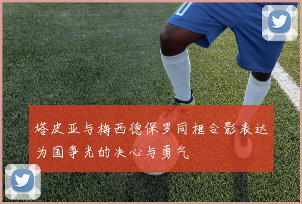 塔皮亚与梅西德保罗同框合影表达为国争光的决心与勇气